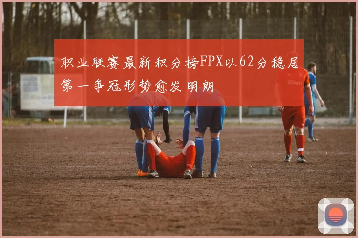 职业联赛最新积分榜FPX以62分稳居第一争冠形势愈发明朗