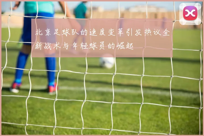 北京足球队的速度变革引发热议全新战术与年轻球员的崛起